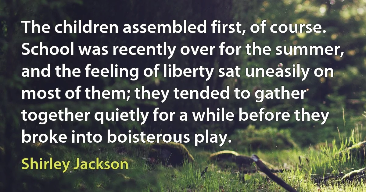 The children assembled first, of course. School was recently over for the summer, and the feeling of liberty sat uneasily on most of them; they tended to gather together quietly for a while before they broke into boisterous play. (Shirley Jackson)