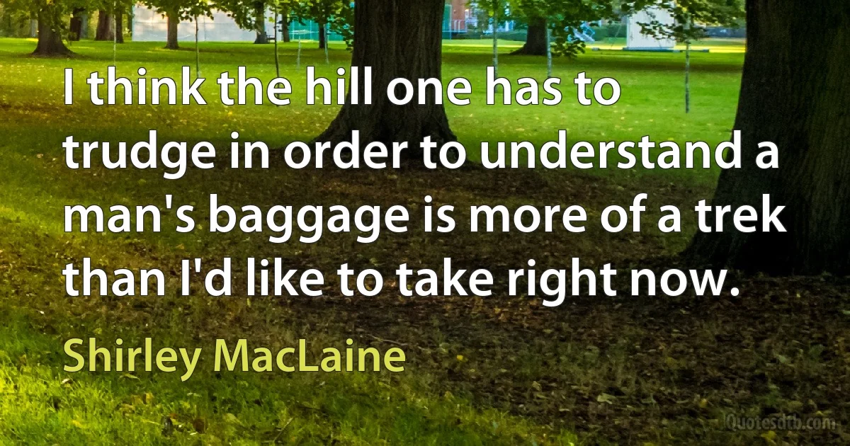 I think the hill one has to trudge in order to understand a man's baggage is more of a trek than I'd like to take right now. (Shirley MacLaine)