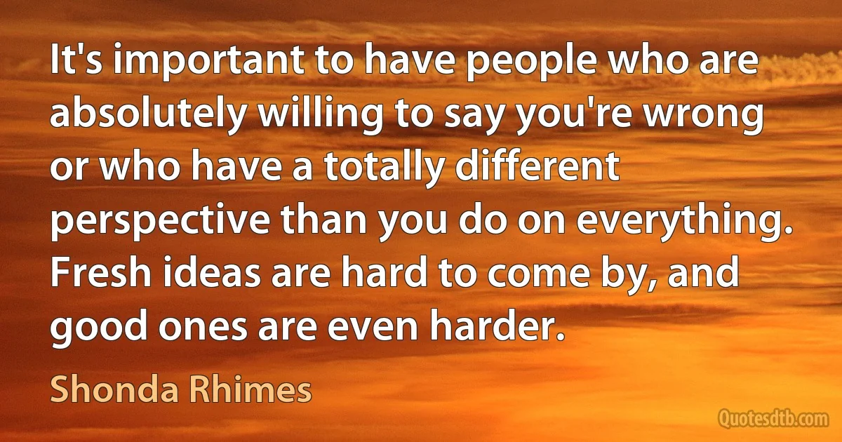 It's important to have people who are absolutely willing to say you're wrong or who have a totally different perspective than you do on everything. Fresh ideas are hard to come by, and good ones are even harder. (Shonda Rhimes)