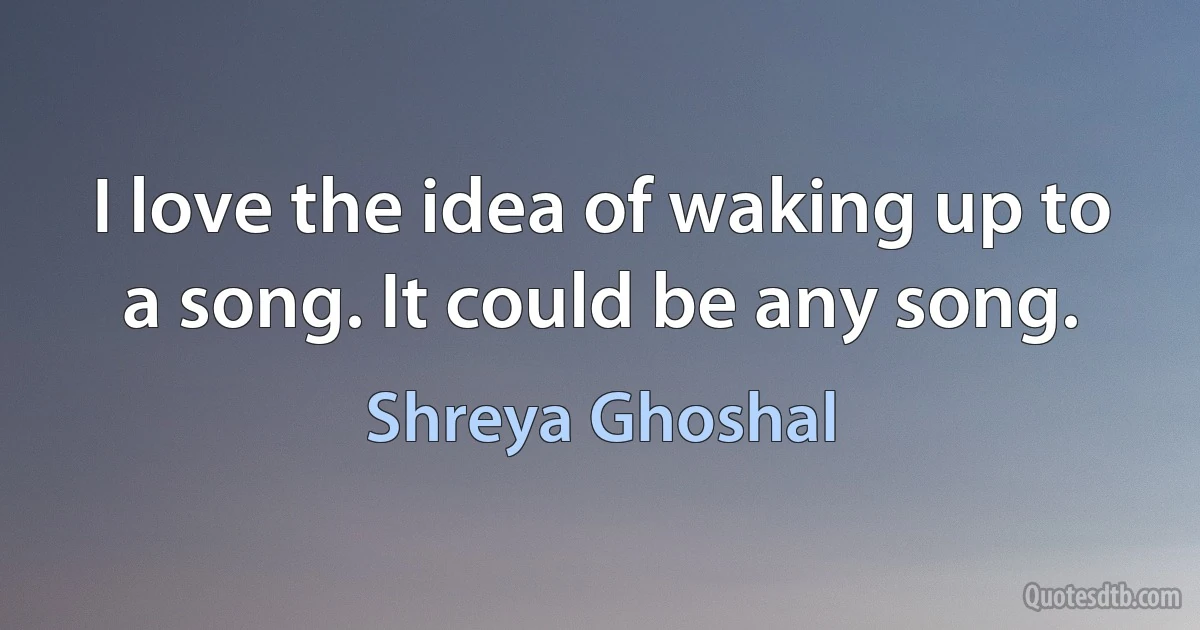 I love the idea of waking up to a song. It could be any song. (Shreya Ghoshal)