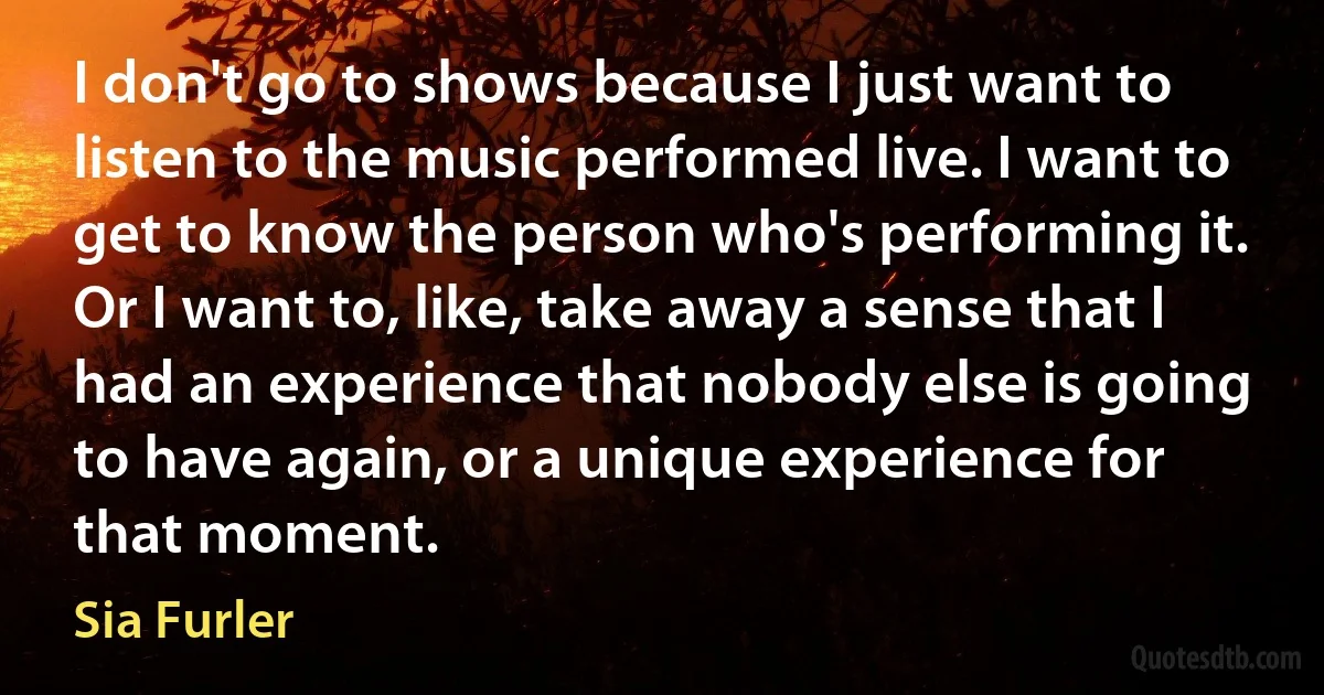 I don't go to shows because I just want to listen to the music performed live. I want to get to know the person who's performing it. Or I want to, like, take away a sense that I had an experience that nobody else is going to have again, or a unique experience for that moment. (Sia Furler)