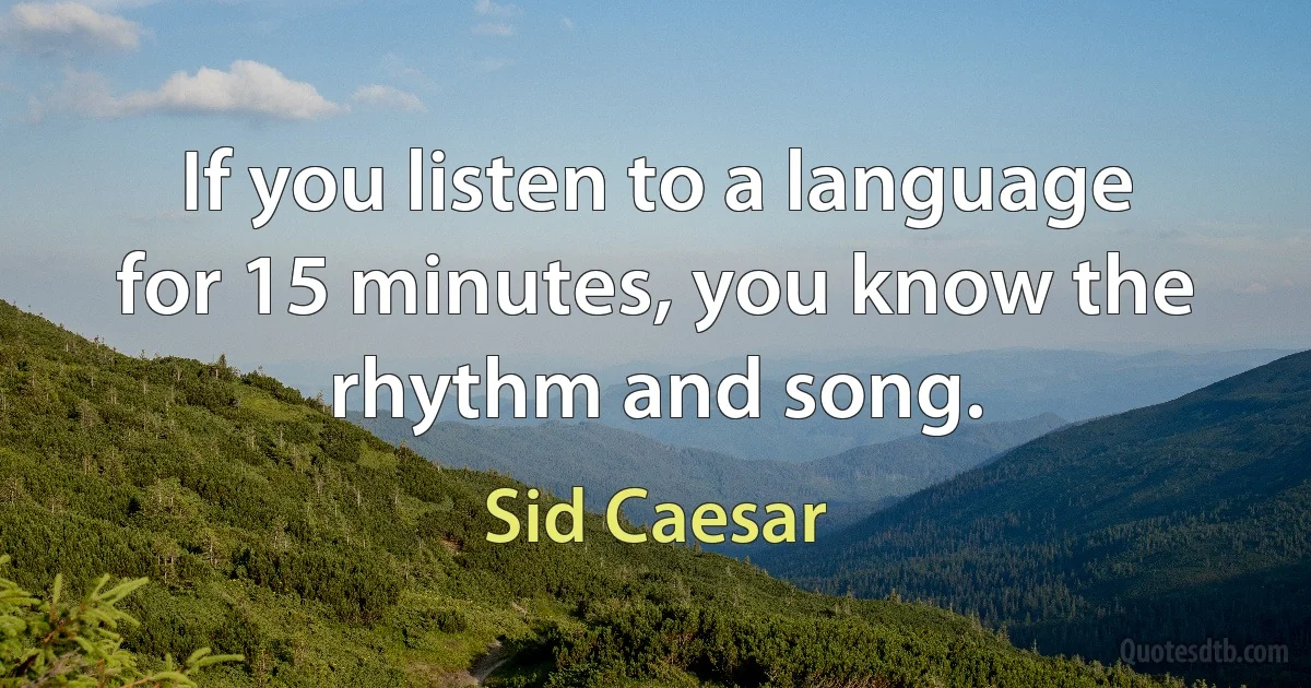 If you listen to a language for 15 minutes, you know the rhythm and song. (Sid Caesar)