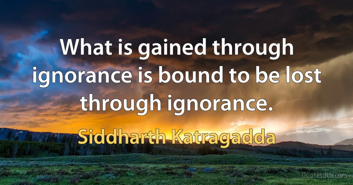 What is gained through ignorance is bound to be lost through ignorance. (Siddharth Katragadda)