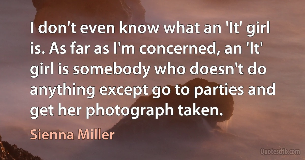 I don't even know what an 'It' girl is. As far as I'm concerned, an 'It' girl is somebody who doesn't do anything except go to parties and get her photograph taken. (Sienna Miller)