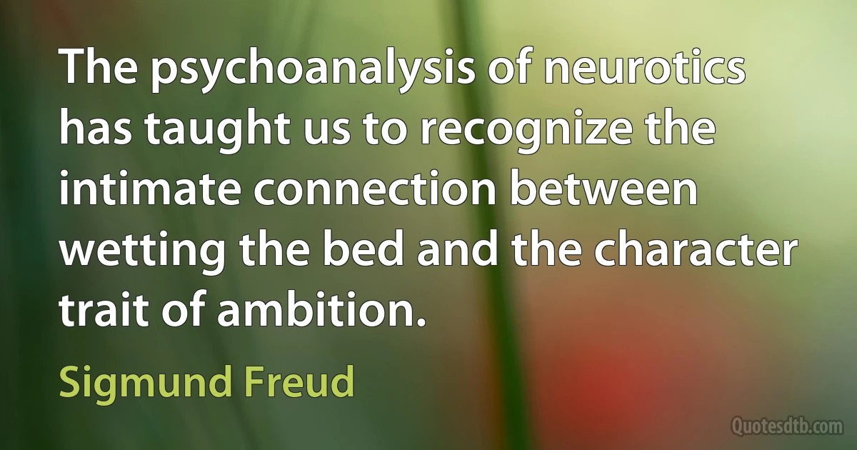 The psychoanalysis of neurotics has taught us to recognize the intimate connection between wetting the bed and the character trait of ambition. (Sigmund Freud)