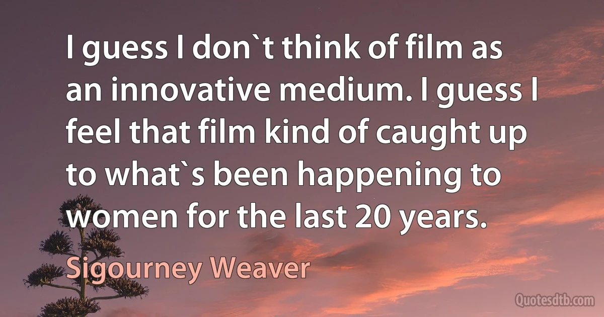 I guess I don`t think of film as an innovative medium. I guess I feel that film kind of caught up to what`s been happening to women for the last 20 years. (Sigourney Weaver)