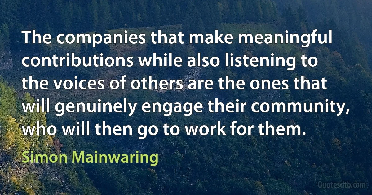 The companies that make meaningful contributions while also listening to the voices of others are the ones that will genuinely engage their community, who will then go to work for them. (Simon Mainwaring)