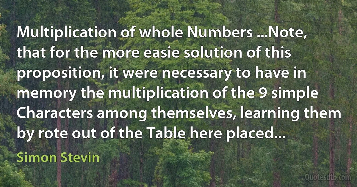 Multiplication of whole Numbers ...Note, that for the more easie solution of this proposition, it were necessary to have in memory the multiplication of the 9 simple Characters among themselves, learning them by rote out of the Table here placed... (Simon Stevin)