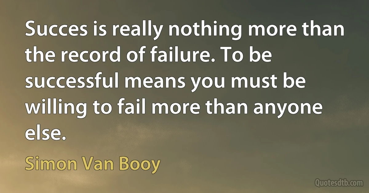 Succes is really nothing more than the record of failure. To be successful means you must be willing to fail more than anyone else. (Simon Van Booy)