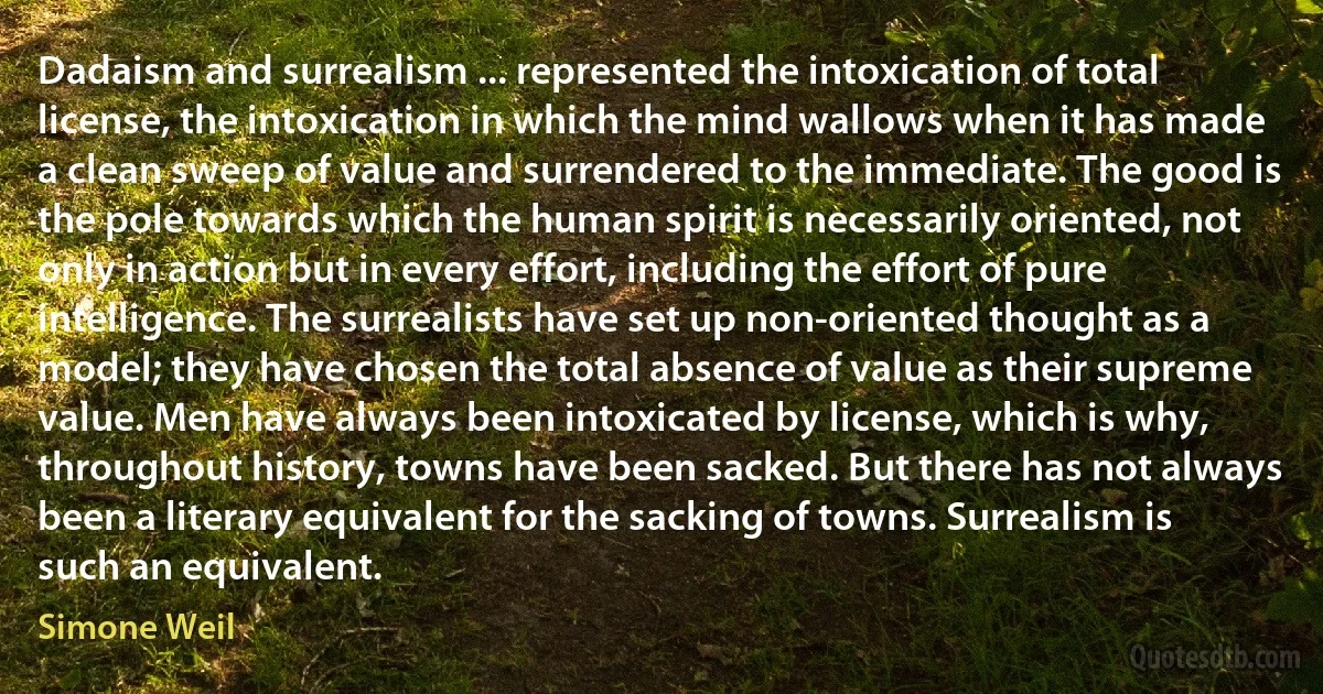 Dadaism and surrealism ... represented the intoxication of total license, the intoxication in which the mind wallows when it has made a clean sweep of value and surrendered to the immediate. The good is the pole towards which the human spirit is necessarily oriented, not only in action but in every effort, including the effort of pure intelligence. The surrealists have set up non-oriented thought as a model; they have chosen the total absence of value as their supreme value. Men have always been intoxicated by license, which is why, throughout history, towns have been sacked. But there has not always been a literary equivalent for the sacking of towns. Surrealism is such an equivalent. (Simone Weil)