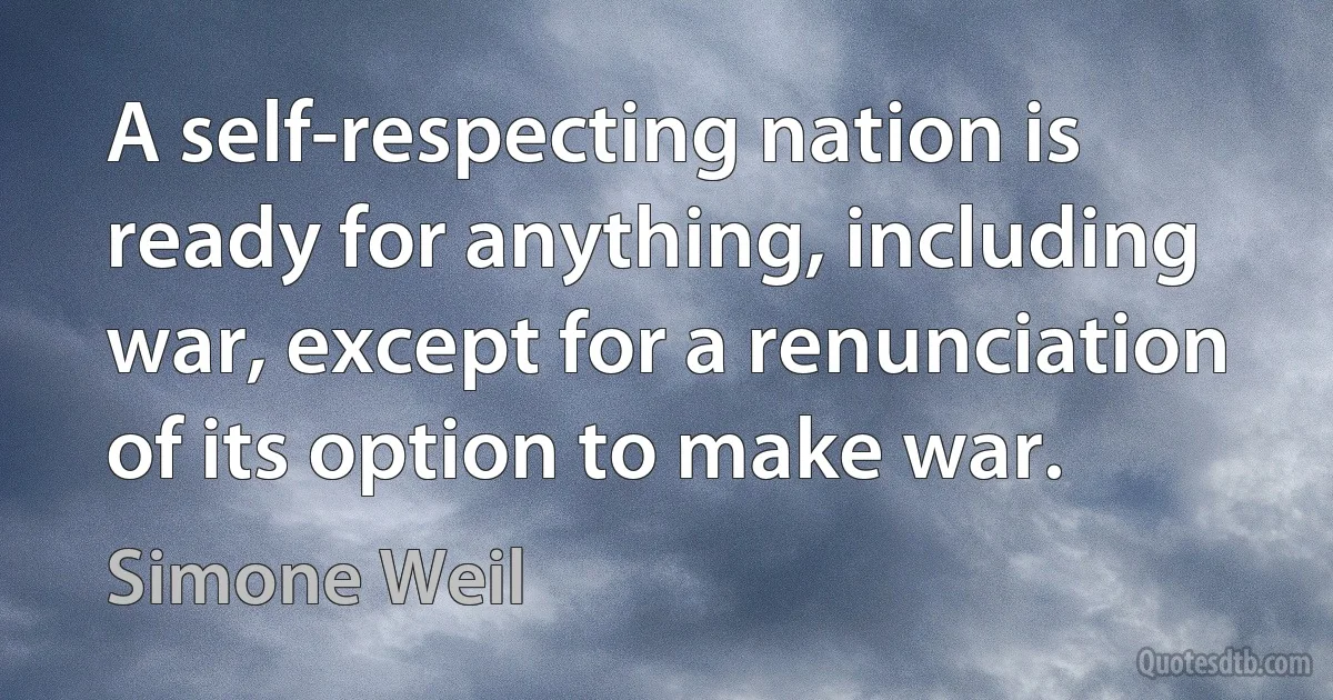 A self-respecting nation is ready for anything, including war, except for a renunciation of its option to make war. (Simone Weil)