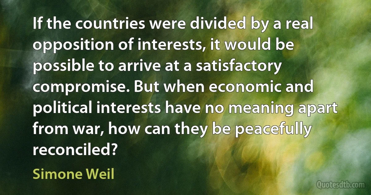 If the countries were divided by a real opposition of interests, it would be possible to arrive at a satisfactory compromise. But when economic and political interests have no meaning apart from war, how can they be peacefully reconciled? (Simone Weil)