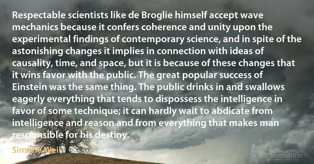 Respectable scientists like de Broglie himself accept wave mechanics because it confers coherence and unity upon the experimental findings of contemporary science, and in spite of the astonishing changes it implies in connection with ideas of causality, time, and space, but it is because of these changes that it wins favor with the public. The great popular success of Einstein was the same thing. The public drinks in and swallows eagerly everything that tends to dispossess the intelligence in favor of some technique; it can hardly wait to abdicate from intelligence and reason and from everything that makes man responsible for his destiny. (Simone Weil)