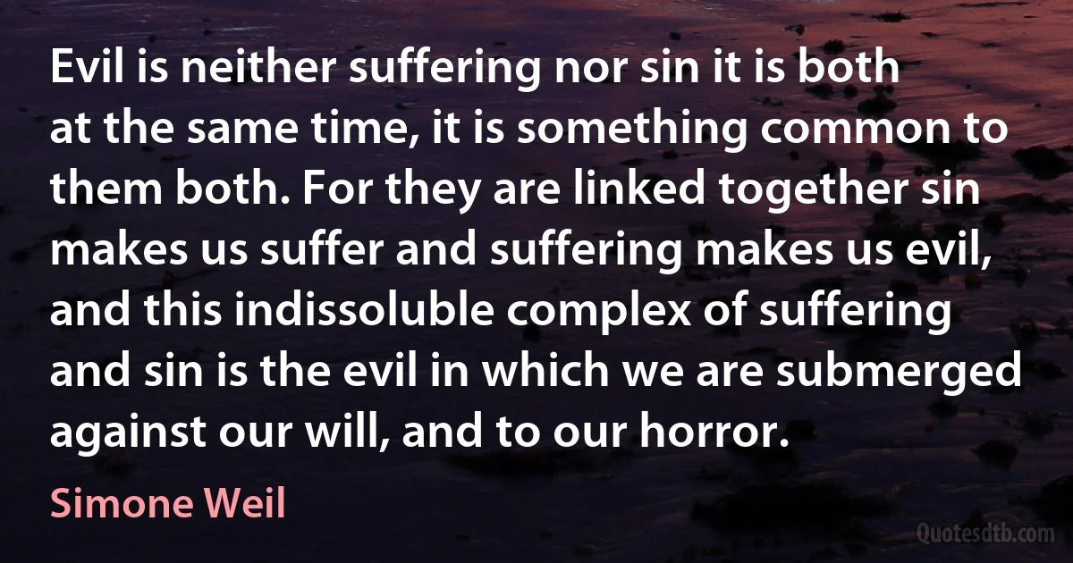 Evil is neither suffering nor sin it is both at the same time, it is something common to them both. For they are linked together sin makes us suffer and suffering makes us evil, and this indissoluble complex of suffering and sin is the evil in which we are submerged against our will, and to our horror. (Simone Weil)