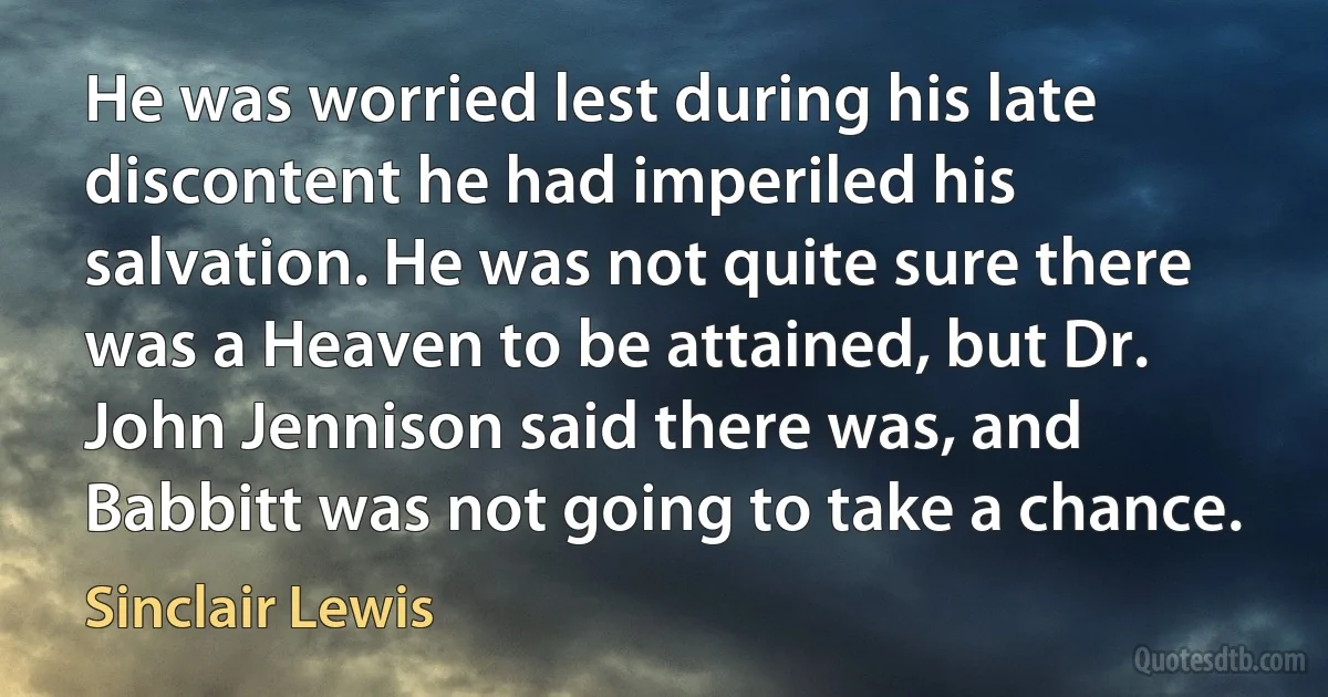 He was worried lest during his late discontent he had imperiled his salvation. He was not quite sure there was a Heaven to be attained, but Dr. John Jennison said there was, and Babbitt was not going to take a chance. (Sinclair Lewis)