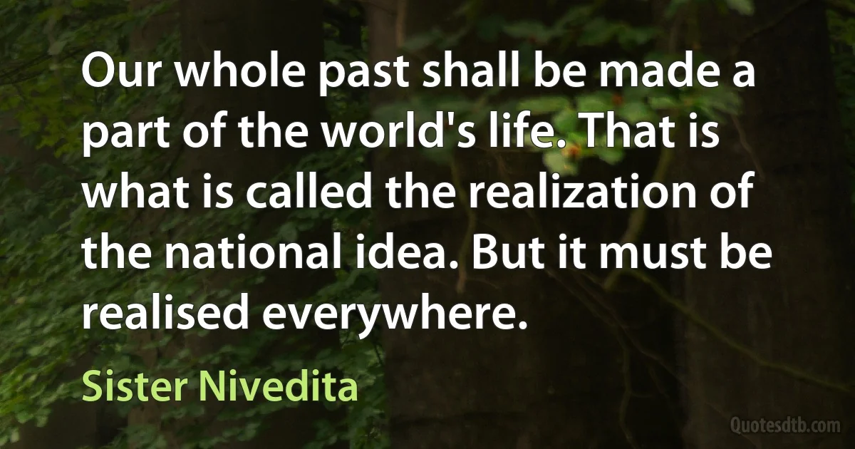 Our whole past shall be made a part of the world's life. That is what is called the realization of the national idea. But it must be realised everywhere. (Sister Nivedita)