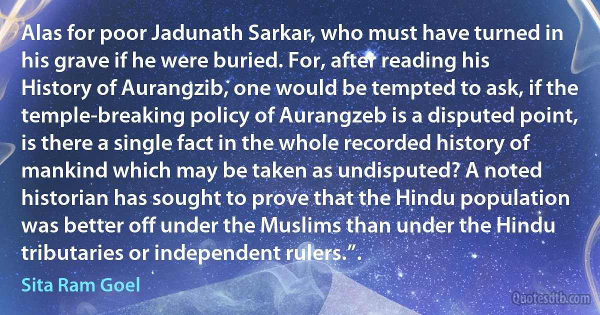 Alas for poor Jadunath Sarkar, who must have turned in his grave if he were buried. For, after reading his History of Aurangzib, one would be tempted to ask, if the temple-breaking policy of Aurangzeb is a disputed point, is there a single fact in the whole recorded history of mankind which may be taken as undisputed? A noted historian has sought to prove that the Hindu population was better off under the Muslims than under the Hindu tributaries or independent rulers.”. (Sita Ram Goel)