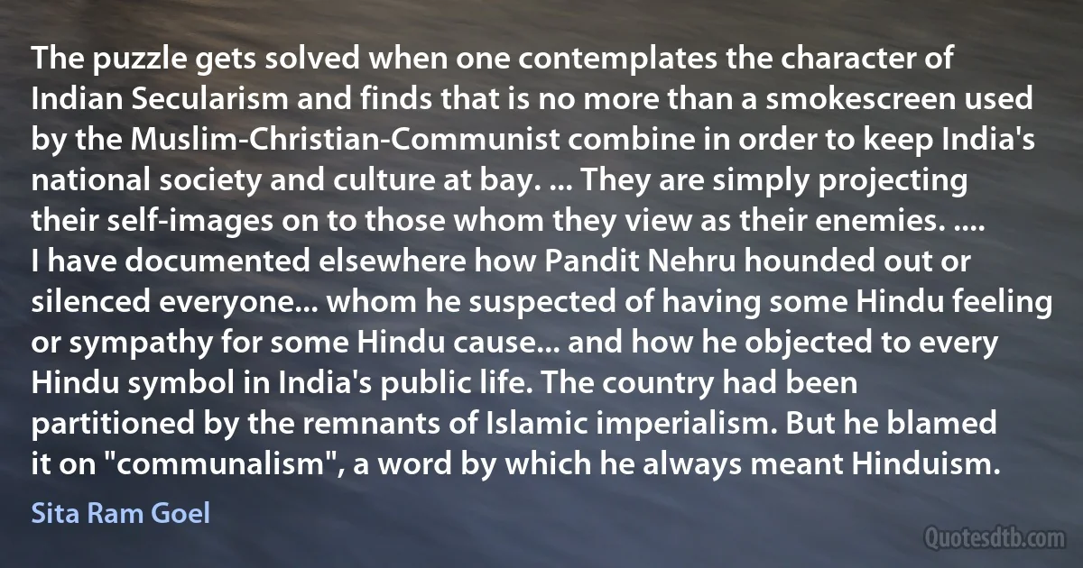 The puzzle gets solved when one contemplates the character of Indian Secularism and finds that is no more than a smokescreen used by the Muslim-Christian-Communist combine in order to keep India's national society and culture at bay. ... They are simply projecting their self-images on to those whom they view as their enemies. .... I have documented elsewhere how Pandit Nehru hounded out or silenced everyone... whom he suspected of having some Hindu feeling or sympathy for some Hindu cause... and how he objected to every Hindu symbol in India's public life. The country had been partitioned by the remnants of Islamic imperialism. But he blamed it on "communalism", a word by which he always meant Hinduism. (Sita Ram Goel)