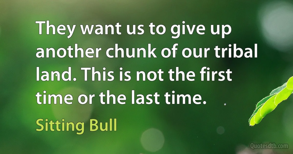 They want us to give up another chunk of our tribal land. This is not the first time or the last time. (Sitting Bull)