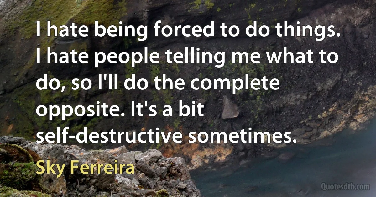 I hate being forced to do things. I hate people telling me what to do, so I'll do the complete opposite. It's a bit self-destructive sometimes. (Sky Ferreira)