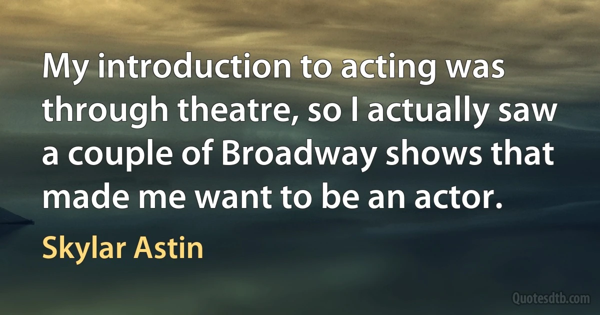 My introduction to acting was through theatre, so I actually saw a couple of Broadway shows that made me want to be an actor. (Skylar Astin)