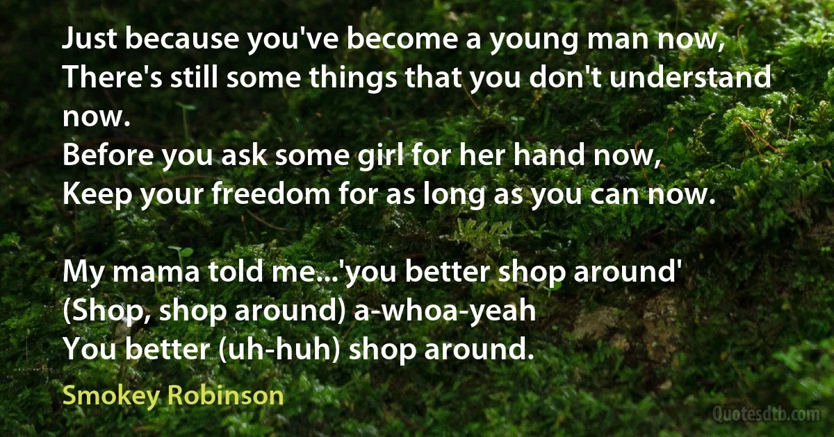 Just because you've become a young man now,
There's still some things that you don't understand now.
Before you ask some girl for her hand now,
Keep your freedom for as long as you can now.

My mama told me...'you better shop around'
(Shop, shop around) a-whoa-yeah
You better (uh-huh) shop around. (Smokey Robinson)