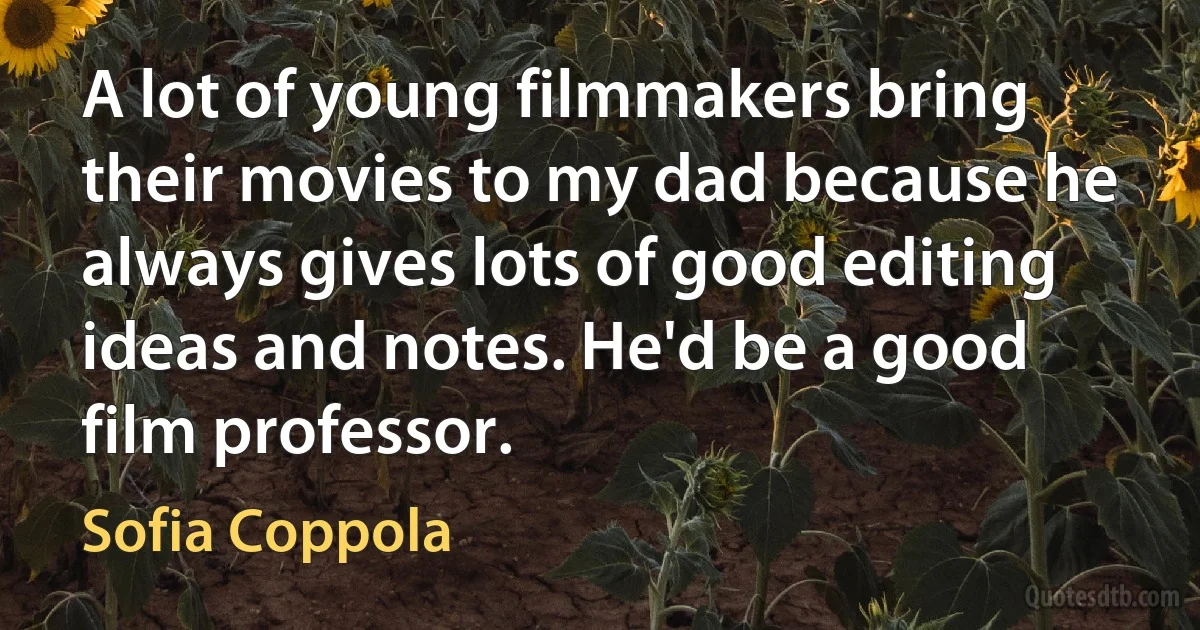 A lot of young filmmakers bring their movies to my dad because he always gives lots of good editing ideas and notes. He'd be a good film professor. (Sofia Coppola)