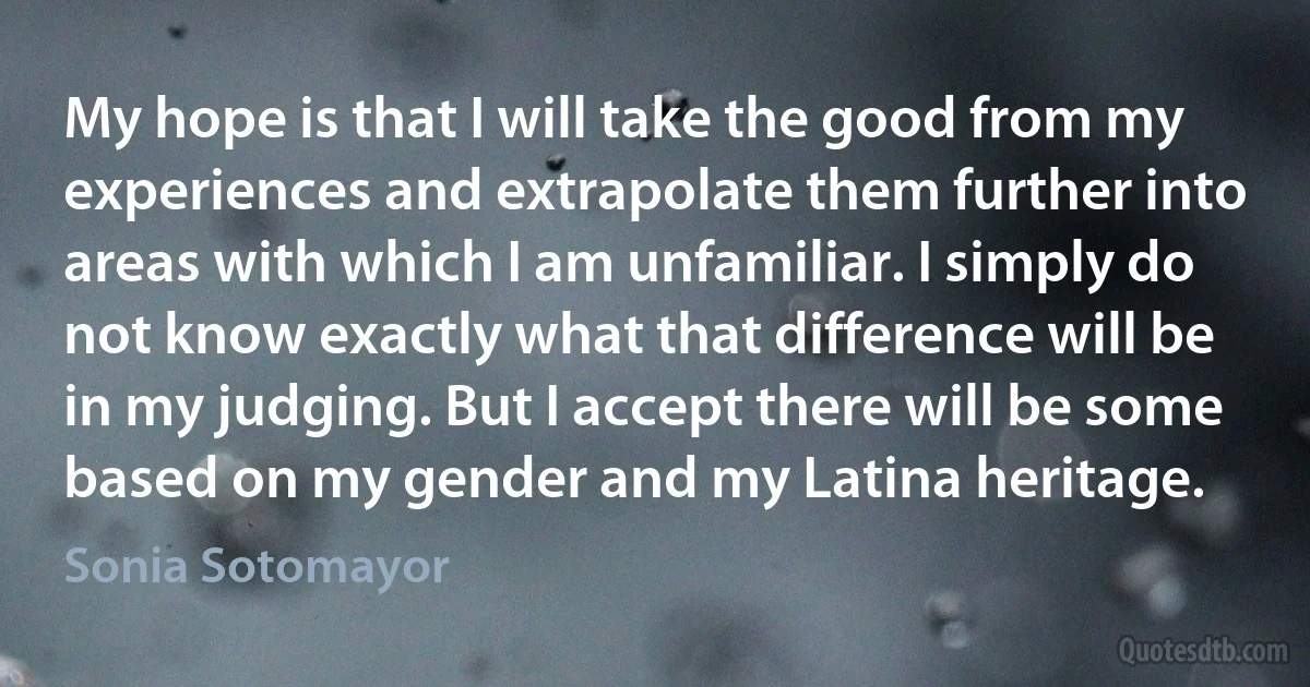 My hope is that I will take the good from my experiences and extrapolate them further into areas with which I am unfamiliar. I simply do not know exactly what that difference will be in my judging. But I accept there will be some based on my gender and my Latina heritage. (Sonia Sotomayor)