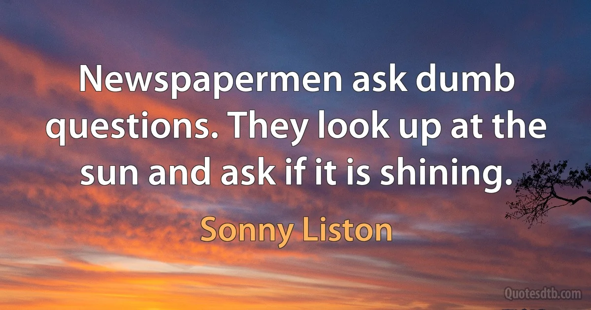 Newspapermen ask dumb questions. They look up at the sun and ask if it is shining. (Sonny Liston)