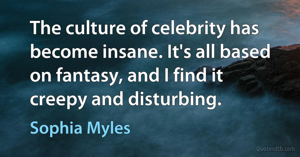 The culture of celebrity has become insane. It's all based on fantasy, and I find it creepy and disturbing. (Sophia Myles)