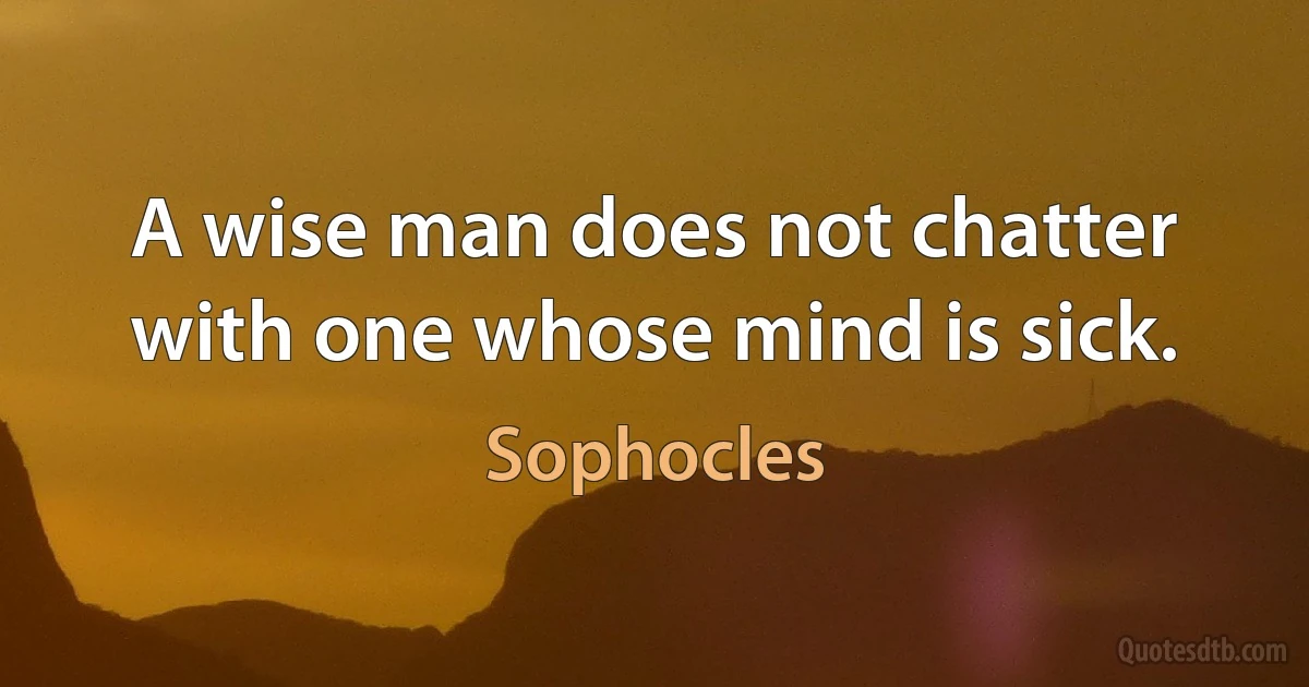 A wise man does not chatter with one whose mind is sick. (Sophocles)