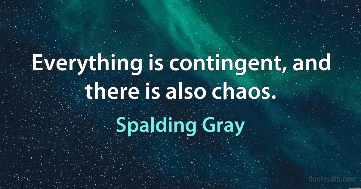 Everything is contingent, and there is also chaos. (Spalding Gray)