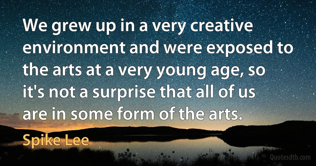 We grew up in a very creative environment and were exposed to the arts at a very young age, so it's not a surprise that all of us are in some form of the arts. (Spike Lee)