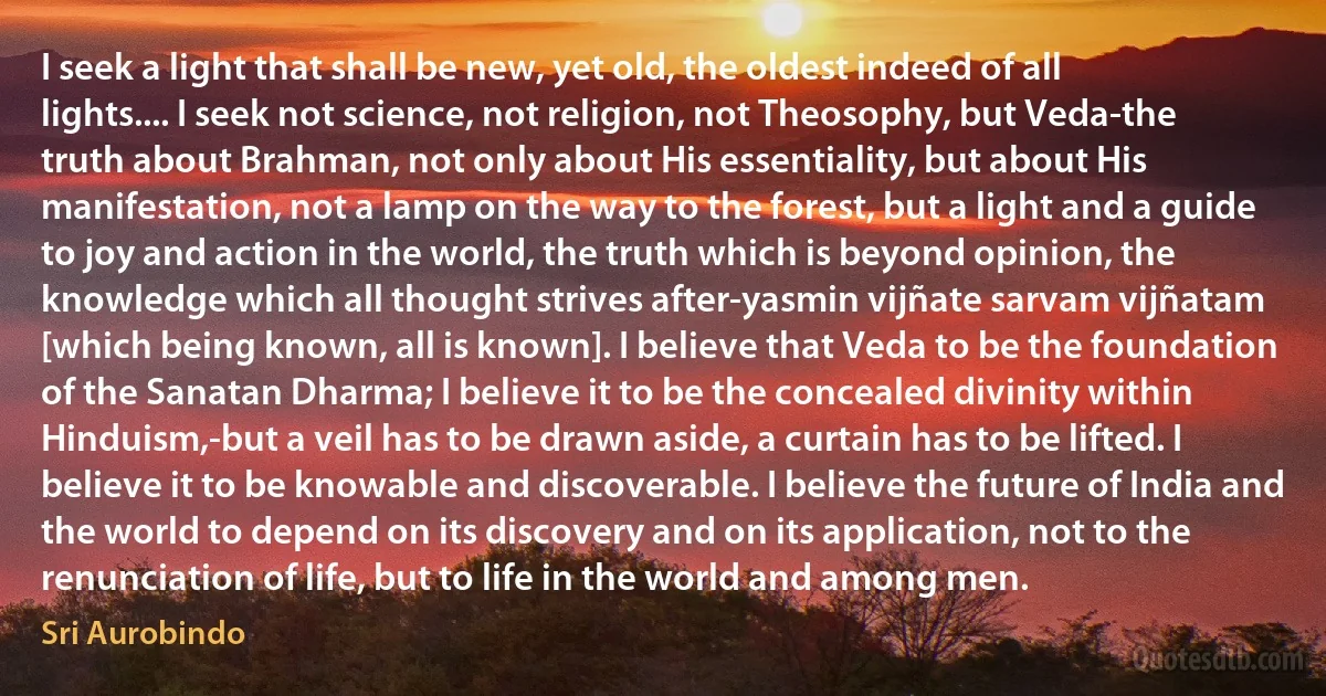 I seek a light that shall be new, yet old, the oldest indeed of all lights.... I seek not science, not religion, not Theosophy, but Veda-the truth about Brahman, not only about His essentiality, but about His manifestation, not a lamp on the way to the forest, but a light and a guide to joy and action in the world, the truth which is beyond opinion, the knowledge which all thought strives after-yasmin vijñate sarvam vijñatam [which being known, all is known]. I believe that Veda to be the foundation of the Sanatan Dharma; I believe it to be the concealed divinity within Hinduism,-but a veil has to be drawn aside, a curtain has to be lifted. I believe it to be knowable and discoverable. I believe the future of India and the world to depend on its discovery and on its application, not to the renunciation of life, but to life in the world and among men. (Sri Aurobindo)