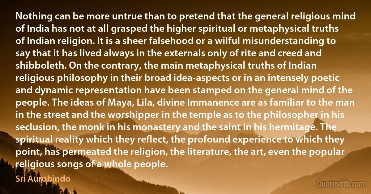 Nothing can be more untrue than to pretend that the general religious mind of India has not at all grasped the higher spiritual or metaphysical truths of Indian religion. It is a sheer falsehood or a wilful misunderstanding to say that it has lived always in the externals only of rite and creed and shibboleth. On the contrary, the main metaphysical truths of Indian religious philosophy in their broad idea-aspects or in an intensely poetic and dynamic representation have been stamped on the general mind of the people. The ideas of Maya, Lila, divine Immanence are as familiar to the man in the street and the worshipper in the temple as to the philosopher in his seclusion, the monk in his monastery and the saint in his hermitage. The spiritual reality which they reflect, the profound experience to which they point, has permeated the religion, the literature, the art, even the popular religious songs of a whole people. (Sri Aurobindo)