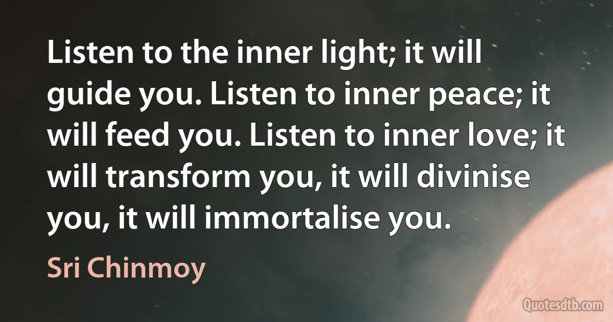 Listen to the inner light; it will guide you. Listen to inner peace; it will feed you. Listen to inner love; it will transform you, it will divinise you, it will immortalise you. (Sri Chinmoy)