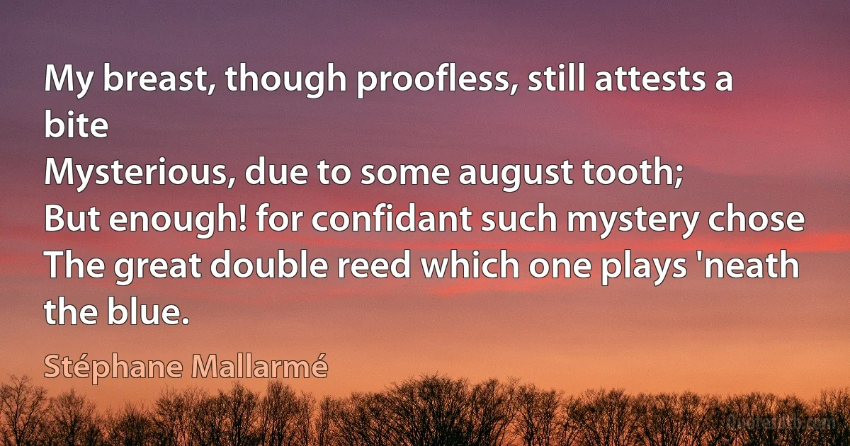 My breast, though proofless, still attests a bite
Mysterious, due to some august tooth;
But enough! for confidant such mystery chose
The great double reed which one plays 'neath the blue. (Stéphane Mallarmé)