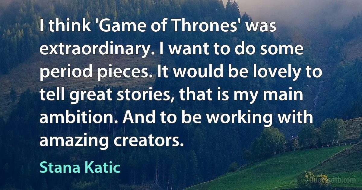 I think 'Game of Thrones' was extraordinary. I want to do some period pieces. It would be lovely to tell great stories, that is my main ambition. And to be working with amazing creators. (Stana Katic)