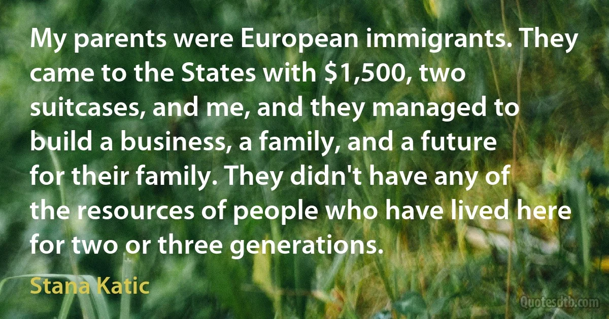 My parents were European immigrants. They came to the States with $1,500, two suitcases, and me, and they managed to build a business, a family, and a future for their family. They didn't have any of the resources of people who have lived here for two or three generations. (Stana Katic)