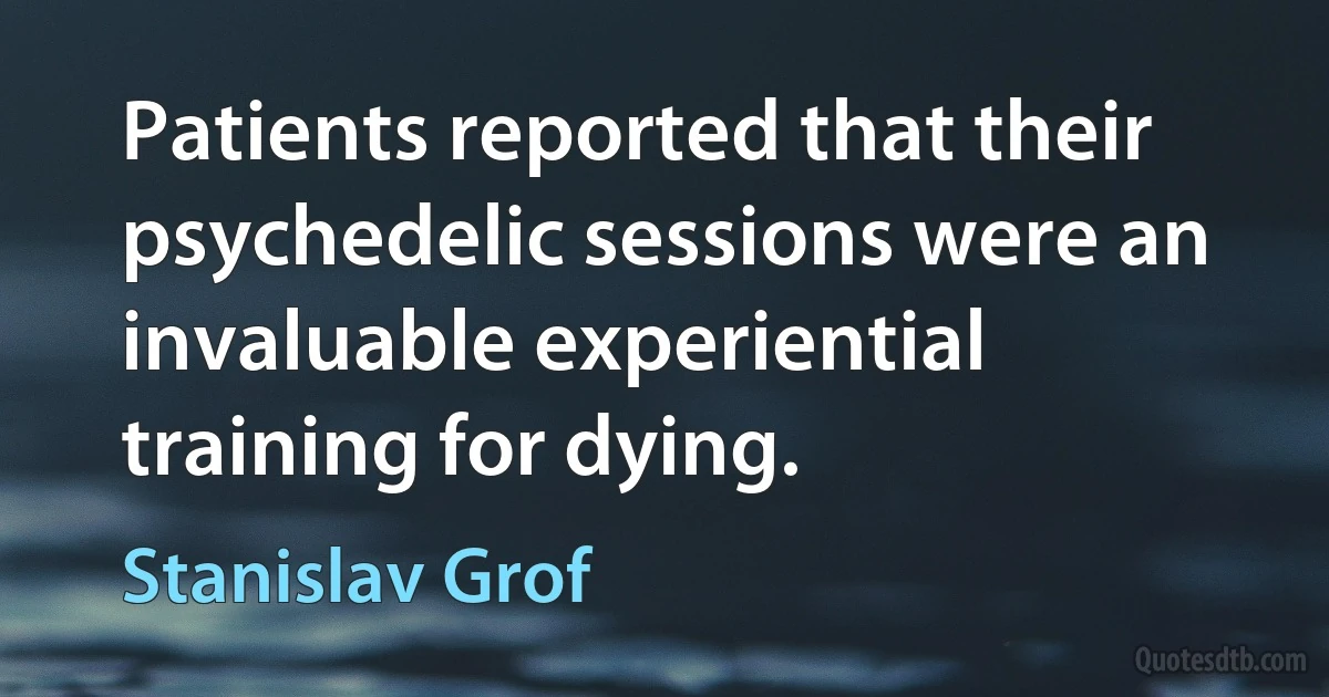 Patients reported that their psychedelic sessions were an invaluable experiential training for dying. (Stanislav Grof)