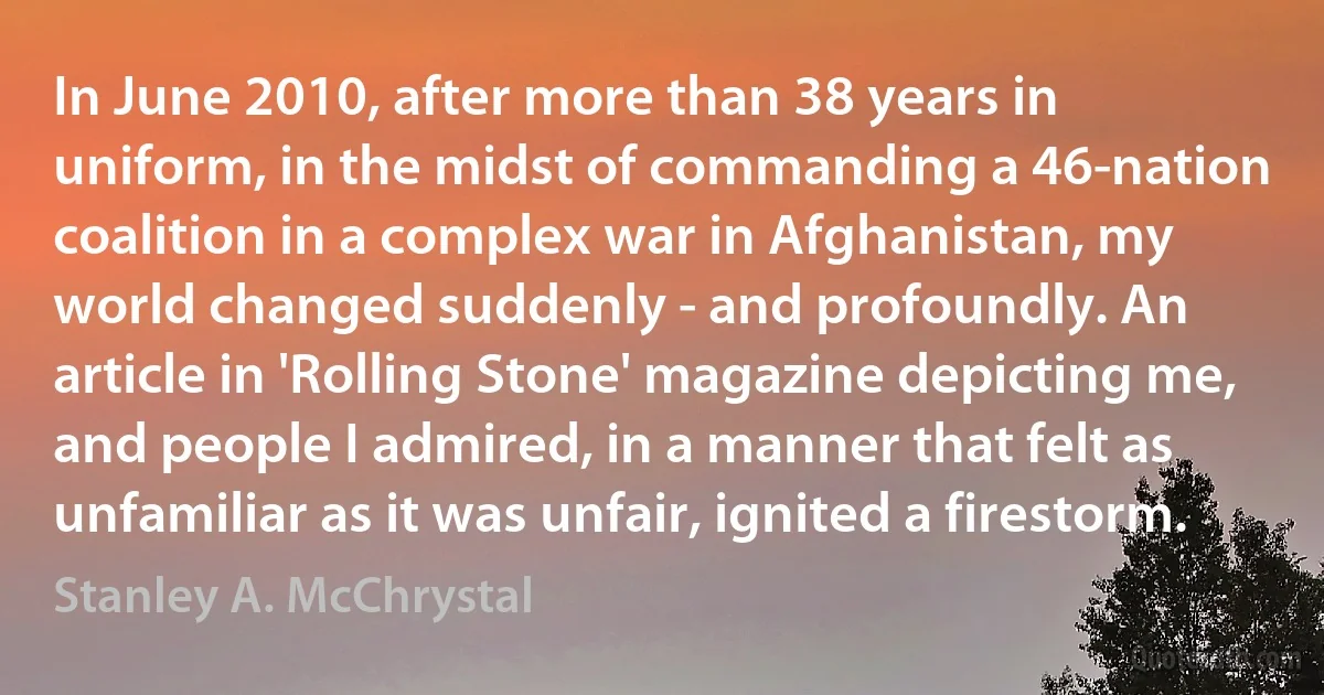 In June 2010, after more than 38 years in uniform, in the midst of commanding a 46-nation coalition in a complex war in Afghanistan, my world changed suddenly - and profoundly. An article in 'Rolling Stone' magazine depicting me, and people I admired, in a manner that felt as unfamiliar as it was unfair, ignited a firestorm. (Stanley A. McChrystal)