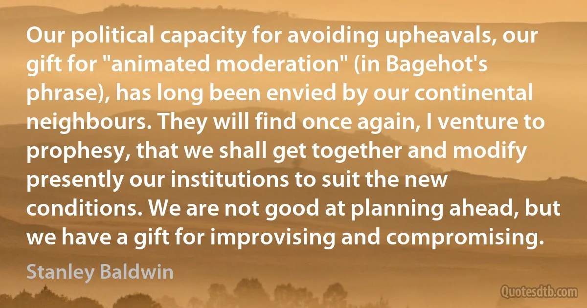 Our political capacity for avoiding upheavals, our gift for "animated moderation" (in Bagehot's phrase), has long been envied by our continental neighbours. They will find once again, I venture to prophesy, that we shall get together and modify presently our institutions to suit the new conditions. We are not good at planning ahead, but we have a gift for improvising and compromising. (Stanley Baldwin)