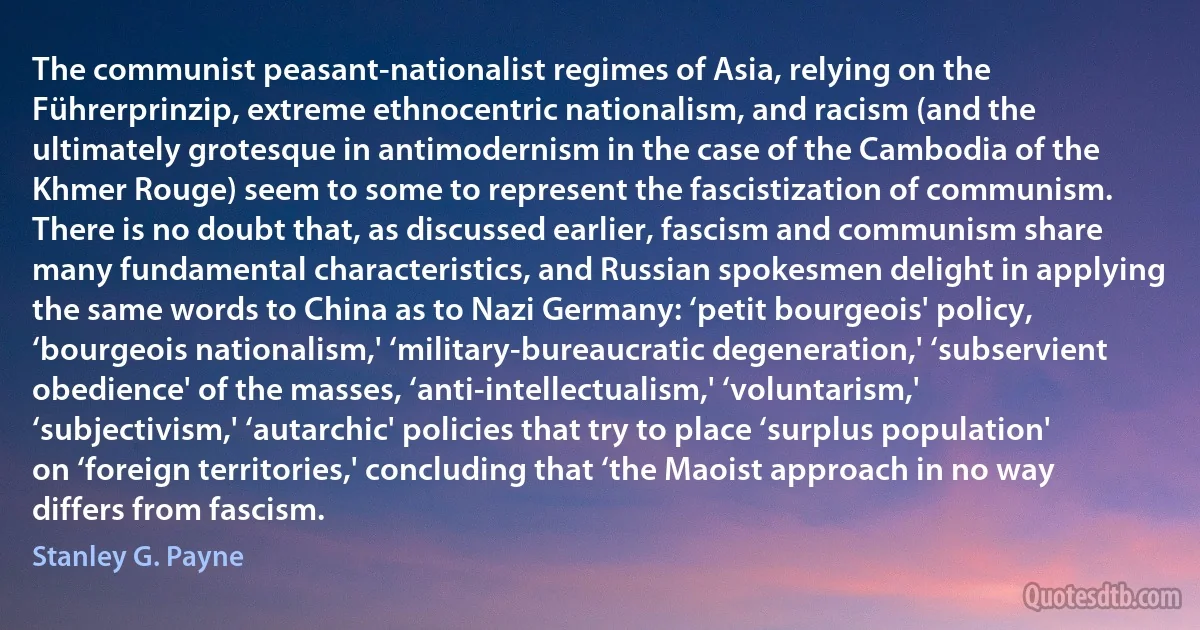 The communist peasant-nationalist regimes of Asia, relying on the Führerprinzip, extreme ethnocentric nationalism, and racism (and the ultimately grotesque in antimodernism in the case of the Cambodia of the Khmer Rouge) seem to some to represent the fascistization of communism. There is no doubt that, as discussed earlier, fascism and communism share many fundamental characteristics, and Russian spokesmen delight in applying the same words to China as to Nazi Germany: ‘petit bourgeois' policy, ‘bourgeois nationalism,' ‘military-bureaucratic degeneration,' ‘subservient obedience' of the masses, ‘anti-intellectualism,' ‘voluntarism,' ‘subjectivism,' ‘autarchic' policies that try to place ‘surplus population' on ‘foreign territories,' concluding that ‘the Maoist approach in no way differs from fascism. (Stanley G. Payne)