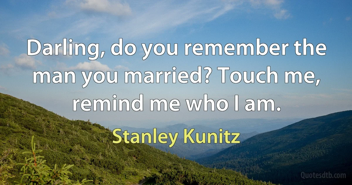 Darling, do you remember the man you married? Touch me, remind me who I am. (Stanley Kunitz)