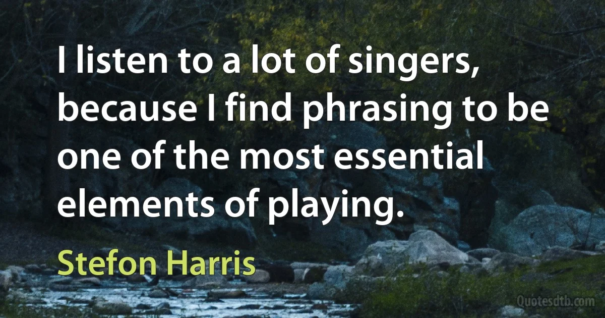 I listen to a lot of singers, because I find phrasing to be one of the most essential elements of playing. (Stefon Harris)