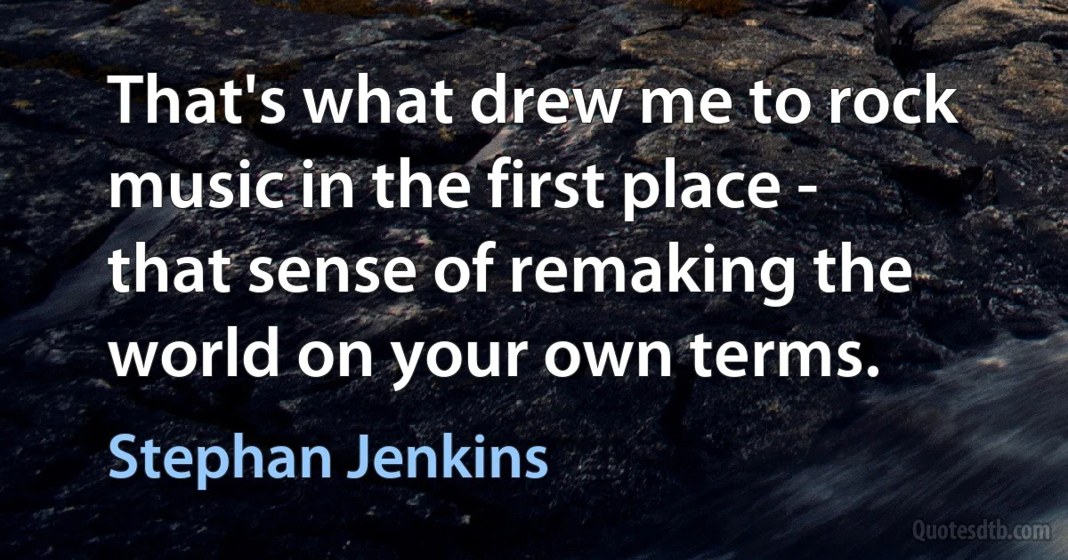 That's what drew me to rock music in the first place - that sense of remaking the world on your own terms. (Stephan Jenkins)