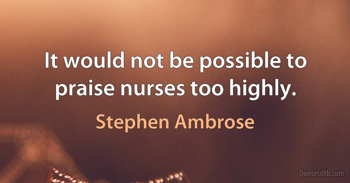 It would not be possible to praise nurses too highly. (Stephen Ambrose)