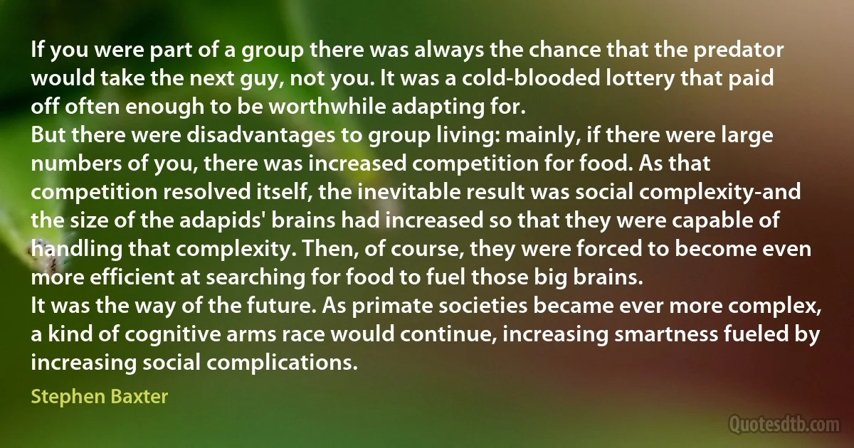 If you were part of a group there was always the chance that the predator would take the next guy, not you. It was a cold-blooded lottery that paid off often enough to be worthwhile adapting for.
But there were disadvantages to group living: mainly, if there were large numbers of you, there was increased competition for food. As that competition resolved itself, the inevitable result was social complexity-and the size of the adapids' brains had increased so that they were capable of handling that complexity. Then, of course, they were forced to become even more efficient at searching for food to fuel those big brains.
It was the way of the future. As primate societies became ever more complex, a kind of cognitive arms race would continue, increasing smartness fueled by increasing social complications. (Stephen Baxter)