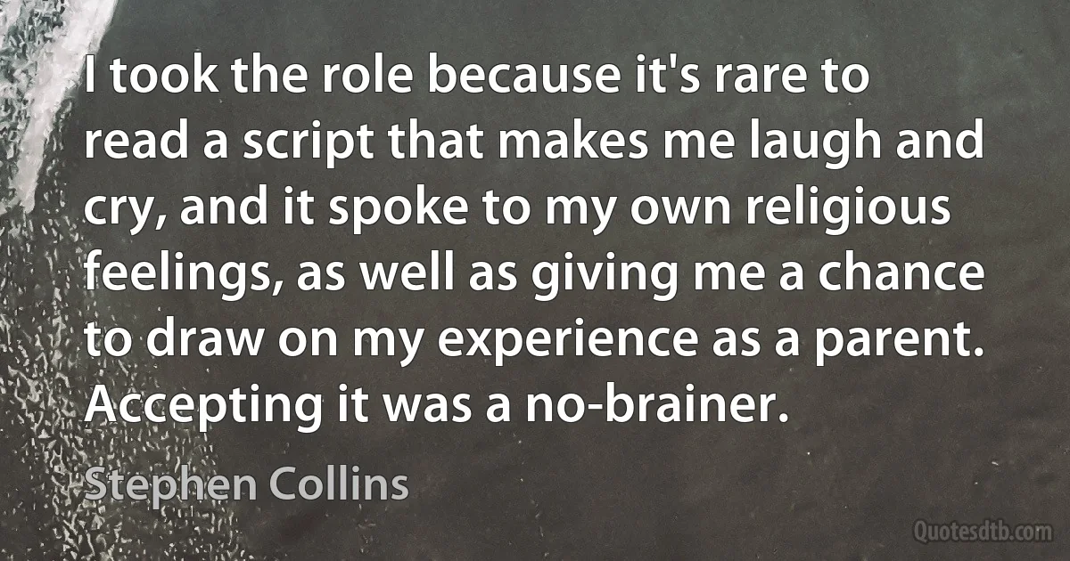 I took the role because it's rare to read a script that makes me laugh and cry, and it spoke to my own religious feelings, as well as giving me a chance to draw on my experience as a parent. Accepting it was a no-brainer. (Stephen Collins)