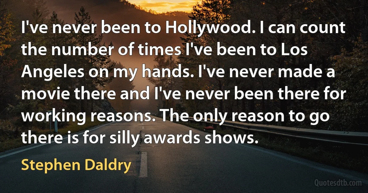 I've never been to Hollywood. I can count the number of times I've been to Los Angeles on my hands. I've never made a movie there and I've never been there for working reasons. The only reason to go there is for silly awards shows. (Stephen Daldry)